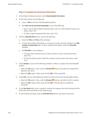 Downloadable Product CHAPTER 13:  Creating Products
186 Magento Community Edition User Guide, Version 1.9.2.1
Step 3: Complete the Download Information
1. In the Product Information panel, select Downloadable Information.
2. In the Links section, do the following:
a. Enter a Title for the list of downloadable products.
b. Set Links can be purchased separately to one of the following:
l If you want to offer multiple download links, such as to sell individual songs on an
album, select “Yes.”
l To offer a single download of this item, select “No.”
3. Click the Add New Row button, and do the following:
a. Enter the Title and Price of the download.
b. To limit the number of downloads a customer can make, enter the number in the Max
number of downloads field. To allow unlimited downloads, select the Unlimited
checkbox.
c. Set Sharable to your preference.
l To require that customers log in to their accounts to access the download link,
select “No.”
l To send the link by email, which the customer can then share with others, select
“Yes.”
4. Under Sample, use one of the following methods to deliver a sample of the downloadable
product.
l Select the File option. Then, click the Browse button, and select the sample file to
upload to the server.
l Select the URL option. Then, paste the full URL of the sample file.
5. Under File, use one of the following methods to deliver the actual downloadable product.
l Select the File option. Then, click the Browse button, and select the file to upload.
l Select the URL option. Then, paste the full URL of the file that is available for
download.
6. In the Sort Order field, enter a number to indicate the sequence that this download will be
listed with other downloads on the product page.
7. To add another download, click the Add New Row button, and repeat the process.
 