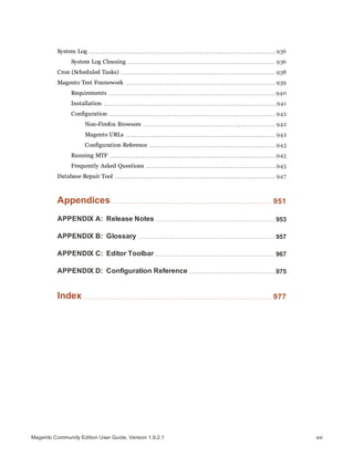 System Log 936
System Log Cleaning 936
Cron (Scheduled Tasks) 938
Magento Test Framework 939
Requirements 940
Installation 941
Configuration 942
Non-Firefox Browsers 942
Magento URLs 942
Configuration Reference 943
Running MTF 945
Frequently Asked Questions 945
Database Repair Tool 947
Appendices 951
APPENDIX A: Release Notes 953
APPENDIX B: Glossary 957
APPENDIX C: Editor Toolbar 967
APPENDIX D: Configuration Reference 975
Index 977
xxiMagento Community Edition User Guide, Version 1.9.2.1
 