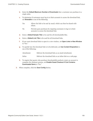 CHAPTER 13:  Creating Products Downloadable Product
b. Enter the Default Maximum Number of Downloads that a customer can purchase in a
single order.
c. To determine if customers must log in to their accounts to access the download link,
set Shareable to one of the following:
Yes Allows the link to be sent by email, which can then be shared with
others.
No Prevents gues purchases by requiring customers to log in to their
accounts to access the download link.
d. Enter a Default Sample Title to be used for all downloadable files.
e. Enter a Default Link Title to be used for all download links.
f. If you want download links to open in a new window, set Open Links in New Window
to “Yes.”
g. To specify how the download link is to be delivered, set Use Content Disposition to
one of the following:
Attachment Delivers the download link as an email attachment.
Inline Delivers the download link as an inline link on a web page.
h. To require that guests who purchase downloadable products create an account to
complete the checkout process, set Disable Guest Checkout if Cart Contains
Downloaded Items to “Yes.”
3. When complete, click the Save Config button.
189Magento Community Edition User Guide, Version 1.9.2.1
 