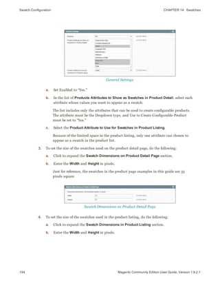 Swatch Configuration CHAPTER 14:  Swatches
194 Magento Community Edition User Guide, Version 1.9.2.1
General Settings
a. Set Enabled to “Yes.”
b. In the list of Products Attributes to Show as Swatches in Product Detail, select each
attribute whose values you want to appear as a swatch.
The list includes only the attributes that can be used to create configurable products.
The attribute must be the Dropdown type, and Use to Create Configurable Product
must be set to “Yes.”
c. Select the Product Attribute to Use for Swatches in Product Listing.
Because of the limited space in the product listing, only one attribute can chosen to
appear as a swatch in the product list.
3. To set the size of the swatches used on the product detail page, do the following:
a. Click to expand the Swatch Dimensions on Product Detail Page section.
b. Enter the Width and Height in pixels.
Just for reference, the swatches in the product page examples in this guide are 35
pixels square.
Swatch Dimensions on Product Detail Page
4. To set the size of the swatches used in the product listing, do the following:
a. Click to expand the Swatch Dimensions in Product Listing section.
b. Enter the Width and Height in pixels.
 