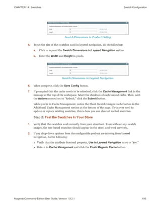 CHAPTER 14:  Swatches Swatch Configuration
Swatch Dimensions in Product Listing
5. To set the size of the swatches used in layered navigation, do the following:
a. Click to expand the Swatch Dimensions in Layered Navigation section.
b. Enter the Width and Height in pixels.
Swatch Dimensions in Layered Navigation
6. When complete, click the Save Config button.
7. If prompted that the cache needs to be refreshed, click the Cache Management link in the
message at the top of the workspace. Select the checkbox of each invalid cache. Then, with
the Actions control set to “Refresh,” click the Submit button.
While you’re in Cache Management, notice the Flush Swatch Images Cache button in the
Additional Cache Management section at the bottom of the page. If you ever need to
update or replace existing swatches, this is how you can clear all cached swatches.
Step 2: Test the Swatches In Your Store
1. Verify that the swatches work correctly from your storefront. Even without any swatch
images, the text-based swatches should appear in the store, and work correctly.
2. If any drop-down options from the configurable product are missing from layered
navigation, do the following:
l Verify that the attribute frontend property, Use in Layered Navigation is set to “Yes.”
l Return to Cache Management and click the Flush Magento Cache button.
195Magento Community Edition User Guide, Version 1.9.2.1
 