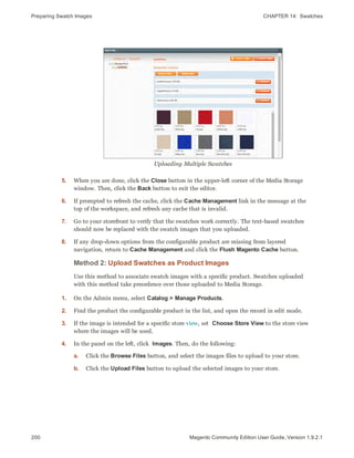 Preparing Swatch Images CHAPTER 14:  Swatches
200 Magento Community Edition User Guide, Version 1.9.2.1
Uploading Multiple Swatches
5. When you are done, click the Close button in the upper-left corner of the Media Storage
window. Then, click the Back button to exit the editor.
6. If prompted to refresh the cache, click the Cache Management link in the message at the
top of the workspace, and refresh any cache that is invalid.
7. Go to your storefront to verify that the swatches work correctly. The text-based swatches
should now be replaced with the swatch images that you uploaded.
8. If any drop-down options from the configurable product are missing from layered
navigation, return to Cache Management and click the Flush Magento Cache button.
Method 2: Upload Swatches as Product Images
Use this method to associate swatch images with a specific product. Swatches uploaded
with this method take precedence over those uploaded to Media Storage.
1. On the Admin menu, select Catalog > Manage Products.
2. Find the product the configurable product in the list, and open the record in edit mode.
3. If the image is intended for a specific store view, set Choose Store View to the store view
where the images will be used.
4. In the panel on the left, click Images. Then, do the following:
a. Click the Browse Files button, and select the images files to upload to your store.
b. Click the Upload Files button to upload the selected images to your store.
 