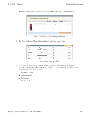 CHAPTER 14:  Swatches Setting Up Dynamic Images
1. An image is uploaded to each associated product that shows the product variation.
Image Uploaded to Associated Simple Product
2. The Color attribute of the product variation is set to the correct color.
Set Value of Color Attribute
3. In addition to the standard product images, a complete set of the swatch images is
uploaded to the configurable product, and labeled as a swatch for each variation. In this
example, the swatches are named:
l Royal Blue-swatch
l Charcoal-swatch
l Red-swatch
l Khaki-swatch
205Magento Community Edition User Guide, Version 1.9.2.1
 