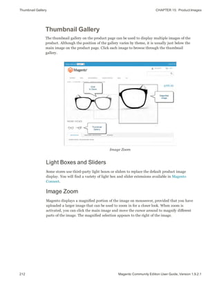 Thumbnail Gallery CHAPTER 15:  Product Images
212 Magento Community Edition User Guide, Version 1.9.2.1
Thumbnail Gallery
The thumbnail gallery on the product page can be used to display multiple images of the
product. Although the position of the gallery varies by theme, it is usually just below the
main image on the product page. Click each image to browse through the thumbnail
gallery.
Image Zoom
Light Boxes and Sliders
Some stores use third-party light boxes or sliders to replace the default product image
display. You will find a variety of light box and slider extensions available in Magento
Connect.
Image Zoom
Magento displays a magnified portion of the image on mouseover, provided that you have
uploaded a larger image that can be used to zoom in for a closer look. When zoom is
activated, you can click the main image and move the cursor around to magnify different
parts of the image. The magnified selection appears to the right of the image.
 