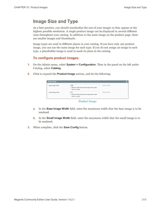 CHAPTER 15:  Product Images Image Size and Type
Image Size and Type
As a best practice, you should standardize the size of your images so they appear at the
highest possible resolution. A single product image can be displayed in several different
sizes throughout your catalog. In addition to the main image on the product page, there
are smaller images and thumbnails.
Image types are used in different places in your catalog. If you have only one product
image, you can use the same image for each type. If you do not assign an image to each
type, a placeholder image is used to mark its place in the catalog.
To configure product images:
1. On the Admin menu, select System > Configuration. Then in the panel on the left under
Catalog, select Catalog.
2. Click to expand the Product Image section, and do the following:
Product Image
a. In the Base Image Width field, enter the maximum width that the base image is to be
rendered.
b. In the Small Image Width field, enter the maximum width that the small image is to
be rendered.
3. When complete, click the Save Config button.
213Magento Community Edition User Guide, Version 1.9.2.1
 