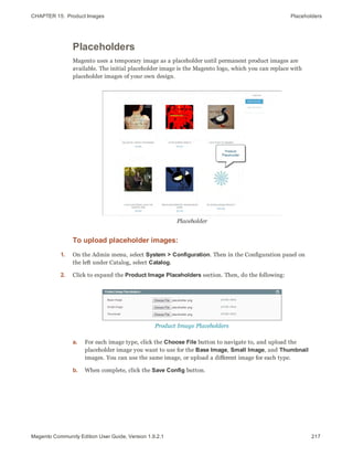 CHAPTER 15:  Product Images Placeholders
Placeholders
Magento uses a temporary image as a placeholder until permanent product images are
available. The initial placeholder image is the Magento logo, which you can replace with
placeholder images of your own design.
Placeholder
To upload placeholder images:
1. On the Admin menu, select System > Configuration. Then in the Configuration panel on
the left under Catalog, select Catalog.
2. Click to expand the Product Image Placeholders section. Then, do the following:
Product Image Placeholders
a. For each image type, click the Choose File button to navigate to, and upload the
placeholder image you want to use for the Base Image, Small Image, and Thumbnail
images. You can use the same image, or upload a different image for each type.
b. When complete, click the Save Config button.
217Magento Community Edition User Guide, Version 1.9.2.1
 