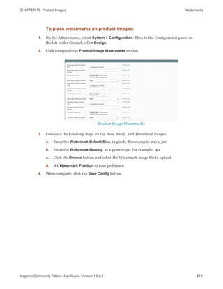 CHAPTER 15:  Product Images Watermarks
To place watermarks on product images:
1. On the Admin menu, select System > Configuration. Then in the Configuration panel on
the left under General, select Design.
2. Click to expand the Product Image Watermarks section.
Product Image Watermarks
3. Complete the following steps for the Base, Small, and Thumbnail images:
a. Enter the Watermark Default Size, in pixels. For example: 200 x 300
b. Enter the Watermark Opacity, as a percentage. For example: .40
c. Click the Browse button and select the Watermark image file to upload.
d. Set Watermark Position to your preference.
4. When complete, click the Save Config button.
219Magento Community Edition User Guide, Version 1.9.2.1
 