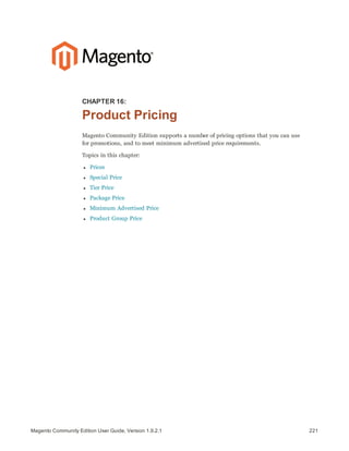 221Magento Community Edition User Guide, Version 1.9.2.1
CHAPTER 16:
Product Pricing
Magento Community Edition supports a number of pricing options that you can use
for promotions, and to meet minimum advertised price requirements.
Topics in this chapter:
l Prices
l Special Price
l Tier Price
l Package Price
l Minimum Advertised Price
l Product Group Price
 