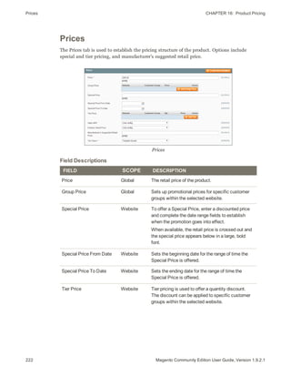 Prices CHAPTER 16:  Product Pricing
222 Magento Community Edition User Guide, Version 1.9.2.1
Prices
The Prices tab is used to establish the pricing structure of the product. Options include
special and tier pricing, and manufacturer’s suggested retail price.
Prices
FIELD SCOPE DESCRIPTION
Price Global The retail price of the product.
Group Price Global Sets up promotional prices for specific customer
groups within the selected website.
Special Price Website To offer a Special Price, enter a discounted price
and complete the date range fields to establish
when the promotion goes into effect.
When available, the retail price is crossed out and
the special price appears below in a large, bold
font.
Special Price From Date Website Sets the beginning date for the range of time the
Special Price is offered.
Special Price To Date Website Sets the ending date for the range of time the
Special Price is offered.
Tier Price Website Tier pricing is used to offer a quantity discount.
The discount can be applied to specific customer
groups within the selected website.
Field Descriptions
 