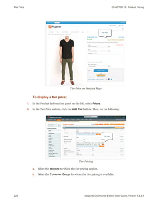 Tier Price CHAPTER 16:  Product Pricing
226 Magento Community Edition User Guide, Version 1.9.2.1
Tier Price on Product Page
To display a tier price:
1. In the Product Information panel on the left, select Prices.
2. In the Tier Price section, click the Add Tier button. Then, do the following:
Tier Pricing
a. Select the Website to which the tier pricing applies.
b. Select the Customer Group for whom the tier pricing is available.
 