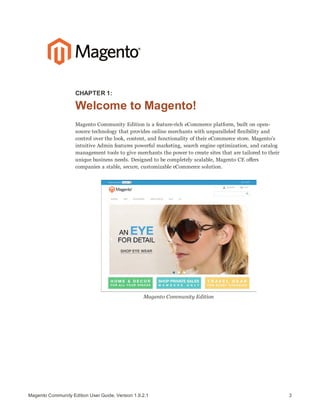 3Magento Community Edition User Guide, Version 1.9.2.1
CHAPTER 1:
Welcome to Magento!
Magento Community Edition is a feature-rich eCommerce platform, built on open-
source technology that provides online merchants with unparalleled flexibility and
control over the look, content, and functionality of their eCommerce store. Magento’s
intuitive Admin features powerful marketing, search engine optimization, and catalog
management tools to give merchants the power to create sites that are tailored to their
unique business needs. Designed to be completely scalable, Magento CE offers
companies a stable, secure, customizable eCommerce solution.
Magento Community Edition
 