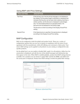 Minimum Advertised Price CHAPTER 16:  Product Pricing
230 Magento Community Edition User Guide, Version 1.9.2.1
Using MAP with Price Settings
PRICE SETTING DESCRIPTION
Tier Price If tier pricing is set, the tier pricing message is not displayed in
the catalog. On the product page a notification is displayed that
indicates that the price can be lower when ordering more than a
certain quantity, but the discount is displayed in percentages
only. For associated products of a grouped product, the
discounts are not displayed on the product page.
The tier price is shown according to the Display Actual Price
setting.
Special Price If the Special price is specified, the special price is displayed
according to the Display Actual Price setting.
MAP Configuration
MAP can be configured at both the global and product levels. There are a variety of
configuration options that you can use to remain in compliance with the terms of your
agreement with the manufacturer, while still offering your customers a better price. Your
store’s MAP settings can be applied to all products in your catalog or configured for only
specific products.
On the global level, you can enable or disable MAP, apply it to all products, define how the
actual price is displayed, and edit the text of the related messages and information tips
that appear in the store. When MAP is enabled globally, product-level MAP settings become
available. For a product you can choose to apply MAP, specify the MSRP, and define how
the actual price is displayed. Product-level MAP settings override the global MAP settings.
Minimum Advertised Price
 