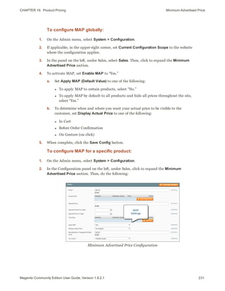 CHAPTER 16:  Product Pricing Minimum Advertised Price
To configure MAP globally:
1. On the Admin menu, select System > Configuration.
2. If applicable, in the upper-right corner, set Current Configuration Scope to the website
where the configuration applies.
3. In the panel on the left, under Sales, select Sales. Then, click to expand the Minimum
Advertised Price section.
4. To activate MAP, set Enable MAP to “Yes.”
a. Set Apply MAP (Default Value) to one of the following:
l To apply MAP to certain products, select “No.”
l To apply MAP by default to all products and hide all prices throughout the site,
select “Yes.”
b. To determine when and where you want your actual price to be visible to the
customer, set Display Actual Price to one of the following:
l In Cart
l Before Order Confirmation
l On Gesture (on click)
5. When complete, click the Save Config button.
To configure MAP for a specific product:
1. On the Admin menu, select System > Configuration.
2. In the Configuration panel on the left, under Sales, click to expand the Minimum
Advertised Price section. Then, do the following:
Minimum Advertised Price Configuration
231Magento Community Edition User Guide, Version 1.9.2.1
 