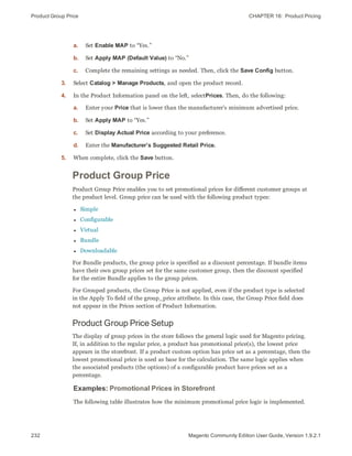 Product Group Price CHAPTER 16:  Product Pricing
232 Magento Community Edition User Guide, Version 1.9.2.1
a. Set Enable MAP to “Yes.”
b. Set Apply MAP (Default Value) to “No.”
c. Complete the remaining settings as needed. Then, click the Save Config button.
3. Select Catalog > Manage Products, and open the product record.
4. In the Product Information panel on the left, selectPrices. Then, do the following:
a. Enter your Price that is lower than the manufacturer’s minimum advertised price.
b. Set Apply MAP to “Yes.”
c. Set Display Actual Price according to your preference.
d. Enter the Manufacturer’s Suggested Retail Price.
5. When complete, click the Save button.
Product Group Price
Product Group Price enables you to set promotional prices for different customer groups at
the product level. Group price can be used with the following product types:
l Simple
l Configurable
l Virtual
l Bundle
l Downloadable
For Bundle products, the group price is specified as a discount percentage. If bundle items
have their own group prices set for the same customer group, then the discount specified
for the entire Bundle applies to the group prices.
For Grouped products, the Group Price is not applied, even if the product type is selected
in the Apply To field of the group_price attribute. In this case, the Group Price field does
not appear in the Prices section of Product Information.
Product Group Price Setup
The display of group prices in the store follows the general logic used for Magento pricing.
If, in addition to the regular price, a product has promotional price(s), the lowest price
appears in the storefront. If a product custom option has price set as a percentage, then the
lowest promotional price is used as base for the calculation. The same logic applies when
the associated products (the options) of a configurable product have prices set as a
percentage.
Examples: Promotional Prices in Storefront
The following table illustrates how the minimum promotional price logic is implemented.
 