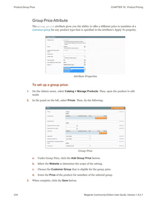 Product Group Price CHAPTER 16:  Product Pricing
234 Magento Community Edition User Guide, Version 1.9.2.1
Group Price Attribute
The group_price attribute gives you the ability to offer a different price to members of a
customer group for any product type that is specified in the attribute’s Apply To property.
Attribute Properties
To set up a group price:
1. On the Admin menu, select Catalog > Manage Products. Then, open the product in edit
mode.
2. In the panel on the left, select Prices. Then, do the following:
Group Price
a. Under Group Price, click the Add Group Price button.
b. Select the Website to determine the scope of the setting.
c. Choose the Customer Group that is eligible for the group price.
d. Enter the Price of the product for members of the selected group.
3. When complete, click the Save button.
 