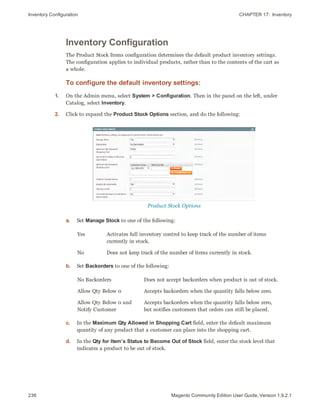 Inventory Configuration CHAPTER 17:  Inventory
236 Magento Community Edition User Guide, Version 1.9.2.1
Inventory Configuration
The Product Stock Items configuration determines the default product inventory settings.
The configuration applies to individual products, rather than to the contents of the cart as
a whole.
To configure the default inventory settings:
1. On the Admin menu, select System > Configuration. Then in the panel on the left, under
Catalog, select Inventory.
2. Click to expand the Product Stock Options section, and do the following:
Product Stock Options
a. Set Manage Stock to one of the following:
Yes Activates full inventory control to keep track of the number of items
currently in stock.
No Does not keep track of the number of items currently in stock.
b. Set Backorders to one of the following:
No Backorders Does not accept backorders when product is out of stock.
Allow Qty Below 0 Accepts backorders when the quantity falls below zero.
Allow Qty Below 0 and
Notify Customer
Accepts backorders when the quantity falls below zero,
but notifies customers that orders can still be placed.
c. In the Maximum Qty Allowed in Shopping Cart field, enter the default maximum
quantity of any product that a customer can place into the shopping cart.
d. In the Qty for Item’s Status to Become Out of Stock field, enter the stock level that
indicates a product to be out of stock.
 