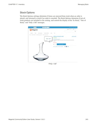 CHAPTER 17:  Inventory Managing Stock
Stock Options
The Stock Options settings determine if items are removed from stock when an order is
placed, and returned to stock if an order is canceled. The Stock Options determine if out-of-
stock products are included in the catalog, and control the display of the “In Stock,” “Out of
Stock,” and “Only x left” messages.
Only 1 Left
243Magento Community Edition User Guide, Version 1.9.2.1
 