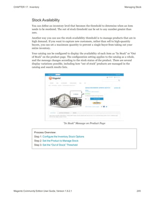 CHAPTER 17:  Inventory Managing Stock
Stock Availability
You can define an inventory level that becomes the threshold to determine when an item
needs to be reordered. The out of stock threshold can be set to any number greater than
zero.
Another way you can use the stock availability threshold is to manage products that are in
high demand. If you want to capture new customers, rather than sell to high-quantity
buyers, you can set a maximum quantity to prevent a single buyer from taking out your
entire inventory.
Your catalog can be configured to display the availability of each item as “In Stock” or “Out
of Stock” on the product page. The configuration setting applies to the catalog as a whole,
and the message changes according to the stock status of the product. There are several
display variations possible, including how “out of stock” products are managed in the
catalog and search results lists.
“In Stock” Message on Product Page
Process Overview:
Step 1: Configure the Inventory Stock Options
Step 2: Set the Product to Manage Stock
Step 3: Set the “Out of Stock” Threshold
245Magento Community Edition User Guide, Version 1.9.2.1
 