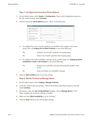 Managing Stock CHAPTER 17:  Inventory
246 Magento Community Edition User Guide, Version 1.9.2.1
Step 1: Configure the Inventory Stock Options
1. On the Admin menu, select System > Configuration. Then in the Configuration panel on
the left, under Catalog, select Inventory.
2. Click to expand the Stock Options section. Then, do the following:
Stock Options
a. To configure how “out of stock” products are handled in the category and search
results lists, set Display Out of Stock Products to one of the following:
Yes Includes “out of stock” products on catalog pages.
No Omits “out of stock” products from catalog pages.
b. To configure the stock availability message on the product page, set Display products
availability in stock in the frontend to one of the following:
Yes Displays an availability message indicating the product stock
status.
No Does not display an availability message.
3. Click the Save Config button to save the setting.
Step 2: Set the Product to Manage Stock
1. On the Admin menu, select Catalog > Manage Products.
2. In the list, click to open the product. Then in the Product Information panel on the left,
select Inventory.
3. If necessary, clear the Use Config Settings checkbox, and set Manage Stock to “Yes.”
Then, complete the inventory settings as needed.
4. Make sure that Stock Availability is set to “In Stock.”
5. Click the Save button to save the product settings.
 