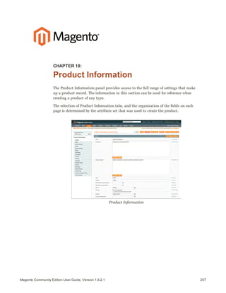 257Magento Community Edition User Guide, Version 1.9.2.1
CHAPTER 18:
Product Information
The Product Information panel provides access to the full range of settings that make
up a product record. The information in this section can be used for reference when
creating a product of any type.
The selection of Product Information tabs, and the organization of the fields on each
page is determined by the attribute set that was used to create the product.
Product Information
 