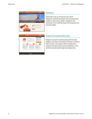 Resources CHAPTER 1:  Welcome to Magento!
6 Magento Community Edition User Guide, Version 1.9.2.1
Partners
Need help to set up or fine-tune your store?
Magento’s certified developers and consultants are
experts in store setup, design, integration and
marketing. Find a certified expert and jumpstart your
business today!
Expert Consulting Services
Magento’s Expert Consulting Group (ECG) helps
Magento merchants and Solution Partners maximize
their success. Our experts offer comprehensive
analysis and best practice recommendations, from
architecture planning through post-deployment.
 