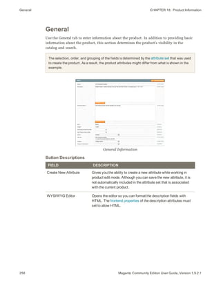General CHAPTER 18:  Product Information
258 Magento Community Edition User Guide, Version 1.9.2.1
General
Use the General tab to enter information about the product. In addition to providing basic
information about the product, this section determines the product's visibility in the
catalog and search.
The selection, order, and grouping of the fields is determined by the attribute set that was used
to create the product. As a result, the product attributes might differ from what is shown in the
example.
General Information
FIELD DESCRIPTION
Create New Attribute Gives you the ability to create a new attribute while working in
product edit mode. Although you can save the new attribute, it is
not automatically included in the attribute set that is associated
with the current product.
WYSIWYG Editor Opens the editor so you can format the description fields with
HTML. The frontend properties of the description attributes must
set to allow HTML.
Button Descriptions
 