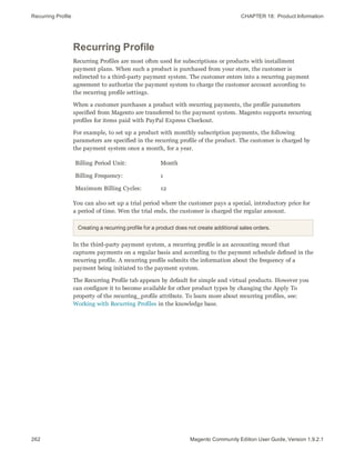 Recurring Profile CHAPTER 18:  Product Information
262 Magento Community Edition User Guide, Version 1.9.2.1
Recurring Profile
Recurring Profiles are most often used for subscriptions or products with installment
payment plans. When such a product is purchased from your store, the customer is
redirected to a third-party payment system. The customer enters into a recurring payment
agreement to authorize the payment system to charge the customer account according to
the recurring profile settings.
When a customer purchases a product with recurring payments, the profile parameters
specified from Magento are transferred to the payment system. Magento supports recurring
profiles for items paid with PayPal Express Checkout.
For example, to set up a product with monthly subscription payments, the following
parameters are specified in the recurring profile of the product. The customer is charged by
the payment system once a month, for a year.
Billing Period Unit: Month
Billing Frequency: 1
Maximum Billing Cycles: 12
You can also set up a trial period where the customer pays a special, introductory price for
a period of time. Wen the trial ends, the customer is charged the regular amount.
Creating a recurring profile for a product does not create additional sales orders.
In the third-party payment system, a recurring profile is an accounting record that
captures payments on a regular basis and according to the payment schedule defined in the
recurring profile. A recurring profile submits the information about the frequency of a
payment being initiated to the payment system.
The Recurring Profile tab appears by default for simple and virtual products. However you
can configure it to become available for other product types by changing the Apply To
property of the recurring_profile attribute. To learn more about recurring profiles, see:
Working with Recurring Profiles in the knowledge base.
 