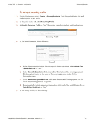 CHAPTER 18:  Product Information Recurring Profile
To set up a recurring profile:
1. On the Admin menu, select Catalog > Manage Products. Find the product in the list, and
click to open it in edit mode.
2. In the panel on the left, select Recurring Profile.
3. Set Enable Recurring Profile to “Yes.” The section expands to include additional options.
Recurring Profile
4. In the Schedule section, do the following:
Schedule
a. To let the customer determine the starting date for the payments, set Customer Can
Define Start Date to “Yes.”
b. In the Schedule Description field, enter a brief description of the recurring payment.
The description is used as the name of the recurring payment on the Review
Information page.
c. In the Maximum Payment Failures filed, enter the number of times payment can fail
before the recurring profile is suspended.
d. To automatically initiate a payment transaction at the end of the next billing cycle, set
Auto Bill on Next Cycle to “Yes.”
5. In the Billing section, do the following:
263Magento Community Edition User Guide, Version 1.9.2.1
 