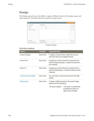Design CHAPTER 18:  Product Information
268 Magento Community Edition User Guide, Version 1.9.2.1
Design
The Design page gives you the ability to apply a different theme to the product page, and
make updates to the XML code that controls the page layout.
Product Design
FIELD SCOPE DESCRIPTION
Custom Design Store View To apply a custom theme, select the one you
want from the list of available themes.
Active From Store View If applying a custom theme for a period of time,
enter the beginning date, or select the date from
the Calendar.
Active To Store View If applying a custom theme for a period of time,
enter the ending date, or select the date from the
Calendar.
Custom Layout Update Store View You can further customize the theme with XML
coding.
Page Layout Store View To apply a different layout to the product page,
select one of the following:
No layout updates This option is preselected
by default and does not
apply layout changes.
Field Descriptions
 
