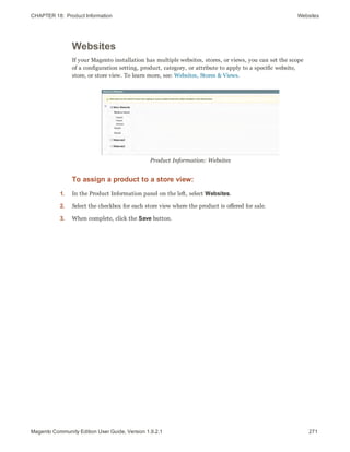 CHAPTER 18:  Product Information Websites
Websites
If your Magento installation has multiple websites, stores, or views, you can set the scope
of a configuration setting, product, category, or attribute to apply to a specific website,
store, or store view. To learn more, see: Websites, Stores & Views.
Product Information: Websites
To assign a product to a store view:
1. In the Product Information panel on the left, select Websites.
2. Select the checkbox for each store view where the product is offered for sale.
3. When complete, click the Save button.
271Magento Community Edition User Guide, Version 1.9.2.1
 