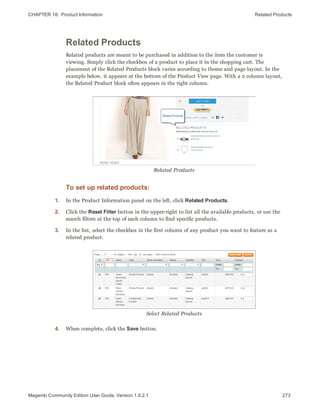 CHAPTER 18:  Product Information Related Products
Related Products
Related products are meant to be purchased in addition to the item the customer is
viewing. Simply click the checkbox of a product to place it in the shopping cart. The
placement of the Related Products block varies according to theme and page layout. In the
example below, it appears at the bottom of the Product View page. With a 2 column layout,
the Related Product block often appears in the right column.
Related Products
To set up related products:
1. In the Product Information panel on the left, click Related Products.
2. Click the Reset Filter button in the upper-right to list all the available products, or use the
search filters at the top of each column to find specific products.
3. In the list, select the checkbox in the first column of any product you want to feature as a
related product.
Select Related Products
4. When complete, click the Save button.
273Magento Community Edition User Guide, Version 1.9.2.1
 