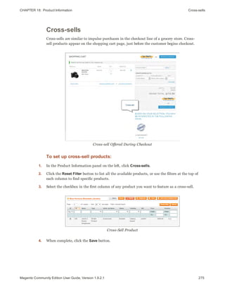 CHAPTER 18:  Product Information Cross-sells
Cross-sells
Cross-sells are similar to impulse purchases in the checkout line of a grocery store. Cross-
sell products appear on the shopping cart page, just before the customer begins checkout.
Cross-sell Offered During Checkout
To set up cross-sell products:
1. In the Product Information panel on the left, click Cross-sells.
2. Click the Reset Filter button to list all the available products, or use the filters at the top of
each column to find specific products.
3. Select the checkbox in the first column of any product you want to feature as a cross-sell.
Cross-Sell Product
4. When complete, click the Save button.
275Magento Community Edition User Guide, Version 1.9.2.1
 