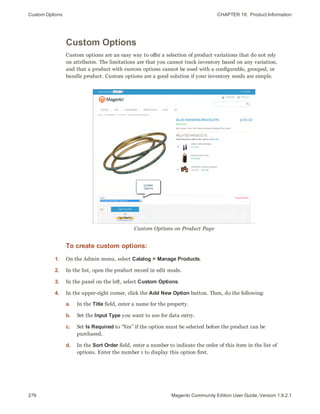 Custom Options CHAPTER 18:  Product Information
276 Magento Community Edition User Guide, Version 1.9.2.1
Custom Options
Custom options are an easy way to offer a selection of product variations that do not rely
on attributes. The limitations are that you cannot track inventory based on any variation,
and that a product with custom options cannot be used with a configurable, grouped, or
bundle product. Custom options are a good solution if your inventory needs are simple.
Custom Options on Product Page
To create custom options:
1. On the Admin menu, select Catalog > Manage Products.
2. In the list, open the product record in edit mode.
3. In the panel on the left, select Custom Options.
4. In the upper-right corner, click the Add New Option button. Then, do the following:
a. In the Title field, enter a name for the property.
b. Set the Input Type you want to use for data entry.
c. Set Is Required to “Yes” if the option must be selected before the product can be
purchased.
d. In the Sort Order field, enter a number to indicate the order of this item in the list of
options. Enter the number 1 to display this option first.
 