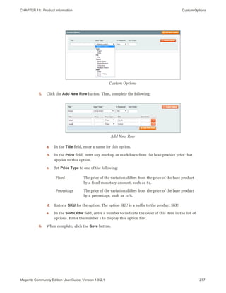 CHAPTER 18:  Product Information Custom Options
Custom Options
5. Click the Add New Row button. Then, complete the following:
Add New Row
a. In the Title field, enter a name for this option.
b. In the Price field, enter any markup or markdown from the base product price that
applies to this option.
c. Set Price Type to one of the following:
Fixed The price of the variation differs from the price of the base product
by a fixed monetary amount, such as $1.
Percentage The price of the variation differs from the price of the base product
by a percentage, such as 10%.
d. Enter a SKU for the option. The option SKU is a suffix to the product SKU.
e. In the Sort Order field, enter a number to indicate the order of this item in the list of
options. Enter the number 1 to display this option first.
6. When complete, click the Save button.
277Magento Community Edition User Guide, Version 1.9.2.1
 