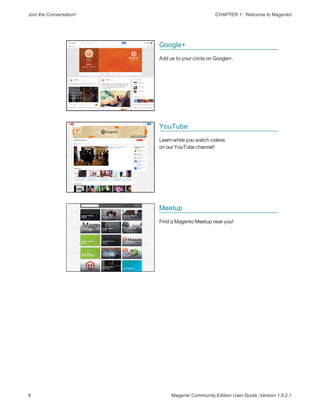 Join the Conversation! CHAPTER 1:  Welcome to Magento!
8 Magento Community Edition User Guide, Version 1.9.2.1
Google+
Add us to your circle on Google+.
YouTube
Learn while you watch videos
on our YouTube channel!
Meetup
Find a Magento Meetup near you!
 