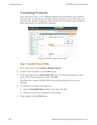 Translating Products CHAPTER 18:  Product Information
278 Magento Community Edition User Guide, Version 1.9.2.1
Translating Products
If your store has multiple views in different languages, the same products are available in
each store view. You can use the same basic product information, such as SKU, price, and
inventory level, regardless of language. Then, translate only the product name, description
fields, and meta data as needed for each language.
Change the Product Scope to Store View
Step 1: Translate Product Fields
1. On the Admin menu, select Catalog > Manage Products.
2. In the list, find the product and click Edit to open.
3. In the upper-left corner set Choose Store View to the view where the changes you make
will be visible. When prompted to confirm, click OK.
Only fields with a scope of [STORE VIEW] can be edited separately for each view or
language.
4. For each field to be edited, do the following:
a. Clear the Use Default Value checkbox to the right of the field.
b. Either paste or type the translated text into the field.
5. When complete, click the Save button.
 
