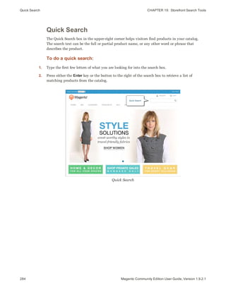 Quick Search CHAPTER 19:  Storefront Search Tools
284 Magento Community Edition User Guide, Version 1.9.2.1
Quick Search
The Quick Search box in the upper-right corner helps visitors find products in your catalog.
The search text can be the full or partial product name, or any other word or phrase that
describes the product.
To do a quick search:
1. Type the first few letters of what you are looking for into the search box.
2. Press either the Enter key or the button to the right of the search box to retrieve a list of
matching products from the catalog.
Quick Search
 