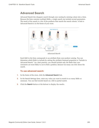 CHAPTER 19:  Storefront Search Tools Advanced Search
Advanced Search
Advanced Search lets shoppers search through your catalog by entering values into a form.
Because the form contains multiple fields, a single search can include several parameters.
The result of the search is a list of the products that match the search criteria. A link to
Advanced Search is in the footer of your store.
Advanced Search
Each field in the form corresponds to an attribute from your product catalog. You can
determine which fields to include by setting the attribute frontend properties to “Include in
Advanced Search.” As a best practice, you should include only the fields that your
customers are most likely to use to find a product, because too many can slow down the
search.
To use advanced search:
1. In the footer of the store, click the Advanced Search link.
2. In the Search Settings form, enter any value you want to match in as many fields as
necessary. You can find records based on a full or partial match.
3. Click the Search button at the bottom to display the results.
285Magento Community Edition User Guide, Version 1.9.2.1
 