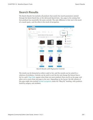 CHAPTER 19:  Storefront Search Tools Search Results
Search Results
The Search Results list includes all products that match the search parameters entered
through the Quick Search box or the Advanced Search form. Any page in the catalog that
lists products has essentially the same controls. The only difference is that one is the result
of a search query, and the other is the result of navigation.
Search Results with Pagination Controls
The results can be formatted as either a grid or list, and the records can be sorted by a
selection of attributes. Controls can be used to sort the list and change the format from a
list to a grid. Page links appear when there are more products than can fit on the page, and
allow you to move from one page to the next. Depending on the layout, the left column of
the page might also include layered navigation under the “Shop By” heading, with products
listed by category and attribute.
287Magento Community Edition User Guide, Version 1.9.2.1
 