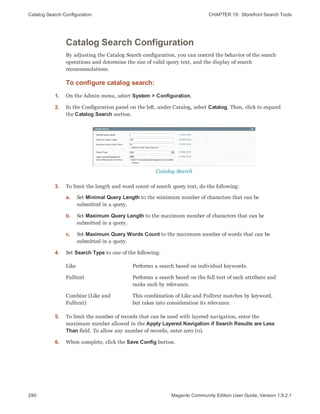 Catalog Search Configuration CHAPTER 19:  Storefront Search Tools
290 Magento Community Edition User Guide, Version 1.9.2.1
Catalog Search Configuration
By adjusting the Catalog Search configuration, you can control the behavior of the search
operations and determine the size of valid query text, and the display of search
recommendations.
To configure catalog search:
1. On the Admin menu, select System > Configuration.
2. In the Configuration panel on the left, under Catalog, select Catalog. Then, click to expand
the Catalog Search section.
Catalog Search
3. To limit the length and word count of search query text, do the following:
a. Set Minimal Query Length to the minimum number of characters that can be
submitted in a query.
b. Set Maximum Query Length to the maximum number of characters that can be
submitted in a query.
c. Set Maximum Query Words Count to the maximum number of words that can be
submitted in a query.
4. Set Search Type to one of the following:
Like Performs a search based on individual keywords.
Fulltext Performs a search based on the full text of each attribute and
ranks each by relevance.
Combine (Like and
Fulltext)
This combination of Like and Fulltext matches by keyword,
but takes into consideration its relevance.
5. To limit the number of records that can be used with layered navigation, enter the
maximum number allowed in the Apply Layered Navigation if Search Results are Less
Than field. To allow any number of records, enter zer0 (0).
6. When complete, click the Save Config button.
 