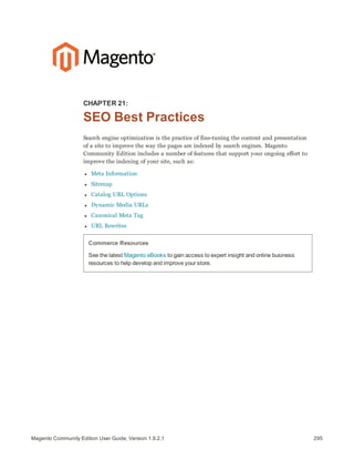 295Magento Community Edition User Guide, Version 1.9.2.1
CHAPTER 21:
SEO Best Practices
Search engine optimization is the practice of fine-tuning the content and presentation
of a site to improve the way the pages are indexed by search engines. Magento
Community Edition includes a number of features that support your ongoing effort to
improve the indexing of your site, such as:
l Meta Information
l Sitemap
l Catalog URL Options
l Dynamic Media URLs
l Canonical Meta Tag
l URL Rewrites
Commerce Resources
See the latest Magento eBooks to gain access to expert insight and online business
resources to help develop and improve your store.
 
