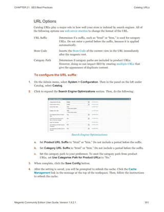 CHAPTER 21:  SEO Best Practices Catalog URLs
URL Options
Catalog URLs play a major role in how well your store is indexed by search engines. All of
the following options use web server rewrites to change the format of the URL.
URL Suffix Determines if a suffix, such as “html” or “htm,” is used for category
URLs. Do not enter a period before the suffix, because it is applied
automatically.
Store Code Inserts the Store Code of the current view in the URL immediately
after the magento root.
Category Path Determines if category paths are included in product URLs.
However, doing so can impact SEO by creating multiple URLs that
give the appearance of duplicate content.
To configure the URL suffix:
1. On the Admin menu, select System > Configuration. Then in the panel on the left under
Catalog, select Catalog.
2. Click to expand the Search Engine Optimizations section. Then, do the following:
Search Engine Optimizations
a. Set Product URL Suffix to “html” or “htm.” Do not include a period before the suffix.
b. Set Category URL Suffix to “html” or “htm.” Do not include a period before the suffix.
c. Set the category path to your preference. To omit the category path from product
URLs, set Use Categories Path for Product URLs to “No.”
3. When complete, click the Save Config button.
4. After the setting is saved, you will be prompted to refresh the cache. Click the Cache
Management link in the message at the top of the workspace. Then, follow the instructions
to refresh the cache.
301Magento Community Edition User Guide, Version 1.9.2.1
 