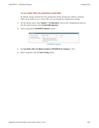 CHAPTER 21:  SEO Best Practices Catalog URLs
To use static URLs by default for media files:
By default, images inserted into the catalog from media storage have relative, dynamic
URLs. If you prefer to use a static URL, you can change the configuration setting.
1. On the Admin menu, select System > Configuration. Then in the Configuration panel on
the left under General, select Content Management.
2. Click to expand the WYSIWYG Options section.
WYSIWYG Options
3. Set Use Static URLs for Media Content in WYSIWYG for Catalog to “Yes.”
4. When complete, click the Save Config button.
305Magento Community Edition User Guide, Version 1.9.2.1
 