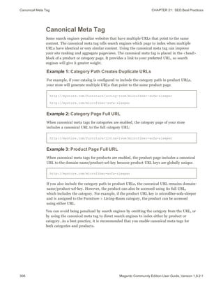 Canonical Meta Tag CHAPTER 21:  SEO Best Practices
306 Magento Community Edition User Guide, Version 1.9.2.1
Canonical Meta Tag
Some search engines penalize websites that have multiple URLs that point to the same
content. The canonical meta tag tells search engines which page to index when multiple
URLs have identical or very similar content. Using the canonical meta tag can improve
your site ranking and aggregate pageviews. The canonical meta tag is placed in the <head>
block of a product or category page. It provides a link to your preferred URL, so search
engines will give it greater weight.
Example 1: Category Path Creates Duplicate URLs
For example, if your catalog is configured to include the category path in product URLs,
your store will generate multiple URLs that point to the same product page.
http://mystore.com/furniture/living-room/microfiber-sofa-sleeper
http://mystore.com/microfiber-sofa-sleeper
Example 2: Category Page Full URL
When canonical meta tags for categories are enabled, the category page of your store
includes a canonical URL to the full category URL:
http://mystore.com/furniture/living-room/microfiber-sofa-sleeper
Example 3: Product Page Full URL
When canonical meta tags for products are enabled, the product page includes a canonical
URL to the domain-name/product-url-key because product URL keys are globally unique.
http://mystore.com/microfiber-sofa-sleeper
If you also include the category path in product URLs, the canonical URL remains domain-
name/product-url-key. However, the product can also be accessed using its full URL,
which includes the category. For example, if the product URL key is microfiber-sofa-sleeper
and is assigned to the Furniture > Living-Room category, the product can be accessed
using either URL.
You can avoid being penalized by search engines by omitting the category from the URL, or
by using the canonical meta tag to direct search engines to index either by product or
category. As a best practice, it is recommended that you enable canonical meta tags for
both categories and products.
 