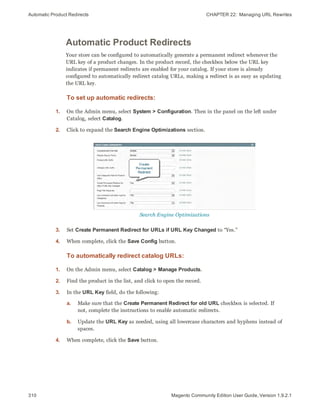 Automatic Product Redirects CHAPTER 22:  Managing URL Rewrites
310 Magento Community Edition User Guide, Version 1.9.2.1
Automatic Product Redirects
Your store can be configured to automatically generate a permanent redirect whenever the
URL key of a product changes. In the product record, the checkbox below the URL key
indicates if permanent redirects are enabled for your catalog. If your store is already
configured to automatically redirect catalog URLs, making a redirect is as easy as updating
the URL key.
To set up automatic redirects:
1. On the Admin menu, select System > Configuration. Then in the panel on the left under
Catalog, select Catalog.
2. Click to expand the Search Engine Optimizations section.
Search Engine Optimizations
3. Set Create Permanent Redirect for URLs if URL Key Changed to “Yes.”
4. When complete, click the Save Config button.
To automatically redirect catalog URLs:
1. On the Admin menu, select Catalog > Manage Products.
2. Find the product in the list, and click to open the record.
3. In the URL Key field, do the following:
a. Make sure that the Create Permanent Redirect for old URL checkbox is selected. If
not, complete the instructions to enable automatic redirects.
b. Update the URL Key as needed, using all lowercase characters and hyphens instead of
spaces.
4. When complete, click the Save button.
 