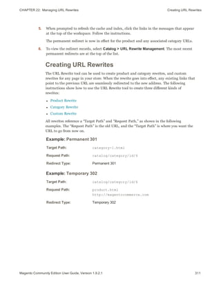 CHAPTER 22:  Managing URL Rewrites Creating URL Rewrites
5. When prompted to refresh the cache and index, click the links in the messages that appear
at the top of the workspace. Follow the instructions.
The permanent redirect is now in effect for the product and any associated category URLs.
6. To view the redirect records, select Catalog > URL Rewrite Management. The most recent
permanent redirects are at the top of the list.
Creating URL Rewrites
The URL Rewrite tool can be used to create product and category rewrites, and custom
rewrites for any page in your store. When the rewrite goes into effect, any existing links that
point to the previous URL are seamlessly redirected to the new address. The following
instructions show how to use the URL Rewrite tool to create three different kinds of
rewrites:
l Product Rewrite
l Category Rewrite
l Custom Rewrite
All rewrites reference a “Target Path” and “Request Path,” as shown in the following
examples. The “Request Path” is the old URL, and the “Target Path” is where you want the
URL to go from now on.
Example: Permanent 301
Target Path: category-1.html
Request Path: catalog/category/id/6
Redirect Type: Permanent 301
Example: Temporary 302
Target Path: catalog/category/id/6
Request Path: product.html
http://magentocommerce.com
Redirect Type: Temporary 302
311Magento Community Edition User Guide, Version 1.9.2.1
 