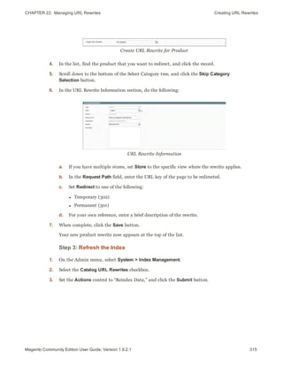 CHAPTER 22:  Managing URL Rewrites Creating URL Rewrites
Create URL Rewrite for Product
4. In the list, find the product that you want to redirect, and click the record.
5. Scroll down to the bottom of the Select Category tree, and click the Skip Category
Selection button.
6. In the URL Rewrite Information section, do the following:
URL Rewrite Information
a. If you have multiple stores, set Store to the specific view where the rewrite applies.
b. In the Request Path field, enter the URL key of the page to be redirected.
c. Set Redirect to one of the following:
l Temporary (302)
l Permanent (301)
d. For your own reference, enter a brief description of the rewrite.
7. When complete, click the Save button.
Your new product rewrite now appears at the top of the list.
Step 3: Refresh the Index
1. On the Admin menu, select System > Index Management.
2. Select the Catalog URL Rewrites checkbox.
3. Set the Actions control to “Reindex Data,” and click the Submit button.
315Magento Community Edition User Guide, Version 1.9.2.1
 
