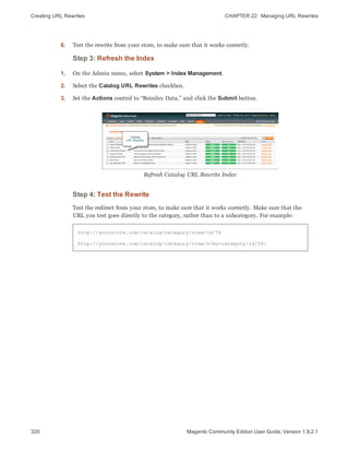Creating URL Rewrites CHAPTER 22:  Managing URL Rewrites
320 Magento Community Edition User Guide, Version 1.9.2.1
6. Test the rewrite from your store, to make sure that it works correctly.
Step 3: Refresh the Index
1. On the Admin menu, select System > Index Management.
2. Select the Catalog URL Rewrites checkbox.
3. Set the Actions control to “Reindex Data,” and click the Submit button.
Refresh Catalog URL Rewrite Index
Step 4: Test the Rewrite
Test the redirect from your store, to make sure that it works correctly. Make sure that the
URL you test goes directly to the category, rather than to a subcategory. For example:
http://yourstore.com/catalog/category/view/id/56
http://yourstore.com/catalog/category/view/s/my-category/id/56/
 