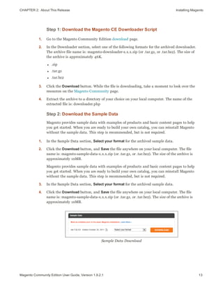 CHAPTER 2:  About This Release Installing Magento
Step 1: Download the Magento CE Downloader Script
1. Go to the Magento Community Edition download page.
2. In the Downloader section, select one of the following formats for the archived downloader.
The archive file name is: magento-downloader-x.x.x.zip (or .tar.gz, or .tar.bz2). The size of
the archive is approximately 46K.
l .zip
l .tar.gz
l .tar.bz2
3. Click the Download button. While the file is downloading, take a moment to look over the
resources on the Magento Community page.
4. Extract the archive to a directory of your choice on your local computer. The name of the
extracted file is: downloader.php
Step 2: Download the Sample Data
Magento provides sample data with examples of products and basic content pages to help
you get started. When you are ready to build your own catalog, you can reinstall Magento
without the sample data. This step is recommended, but is not required.
1. In the Sample Data section, Select your format for the archived sample data.
2. Click the Download button, and Save the file anywhere on your local computer. The file
name is: magento-sample-data-x.x.x.zip (or .tar.gz, or .tar.bz2). The size of the archive is
approximately 10MB.
Magento provides sample data with examples of products and basic content pages to help
you get started. When you are ready to build your own catalog, you can reinstall Magento
without the sample data. This step is recommended, but is not required.
3. In the Sample Data section, Select your format for the archived sample data.
4. Click the Download button, and Save the file anywhere on your local computer. The file
name is: magento-sample-data-x.x.x.zip (or .tar.gz, or .tar.bz2). The size of the archive is
approximately 10MB.
Sample Data Download
13Magento Community Edition User Guide, Version 1.9.2.1
 
