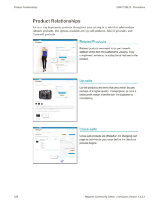 Product Relationships CHAPTER 23:  Promotions
328 Magento Community Edition User Guide, Version 1.9.2.1
Product Relationships
An easy way to promote products throughout your catalog is to establish relationships
between products. The options available are: Up-sell products, Related products, and
Cross-sell products.
Related Products
Related products are meant to be purchased in
addition to the item the customer is viewing. They
compliment, enhance, or add optional features to the
product.
Up-sells
Up-sell products are items that are similar, but are
perhaps of a higher-quality, more popular, or have a
better profit margin than the item the customer is
considering.
Cross-sells
Cross-sell products are offered on the shopping cart
page as last-minute purchases before the checkout
process begins.
 